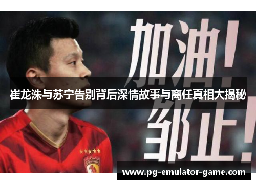 崔龙洙与苏宁告别背后深情故事与离任真相大揭秘