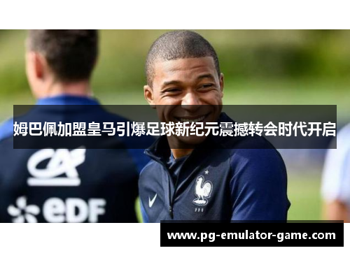 姆巴佩加盟皇马引爆足球新纪元震撼转会时代开启