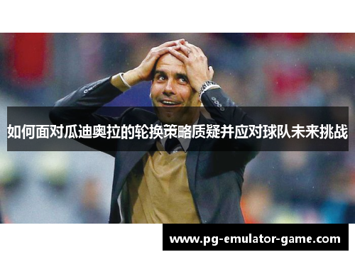 如何面对瓜迪奥拉的轮换策略质疑并应对球队未来挑战
