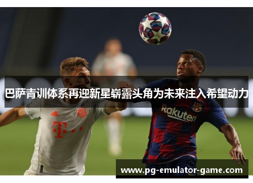 巴萨青训体系再迎新星崭露头角为未来注入希望动力 巴萨青训体系再迎新星崭露头角为未来注入希望动力
