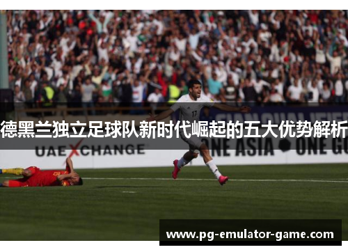 德黑兰独立足球队新时代崛起的五大优势解析 德黑兰独立足球队新时代崛起的五大优势解析