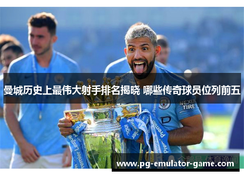 曼城历史上最伟大射手排名揭晓 哪些传奇球员位列前五 曼城历史上最伟大射手排名揭晓 哪些传奇球员位列前五