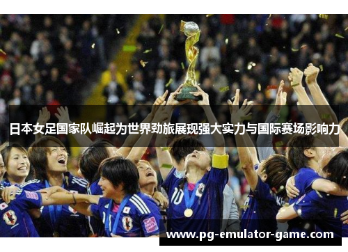 日本女足国家队崛起为世界劲旅展现强大实力与国际赛场影响力 日本女足国家队崛起为世界劲旅展现强大实力与国际赛场影响力