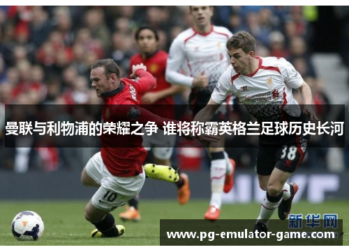 曼联与利物浦的荣耀之争 谁将称霸英格兰足球历史长河 曼联与利物浦的荣耀之争 谁将称霸英格兰足球历史长河