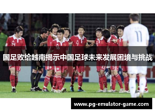 国足败给越南揭示中国足球未来发展困境与挑战 国足败给越南揭示中国足球未来发展困境与挑战