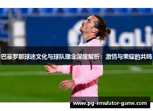 巴塞罗那球迷文化与球队理念深度解析:激情与荣耀的共鸣 巴塞罗那球迷文化与球队理念深度解析:激情与荣耀的共鸣