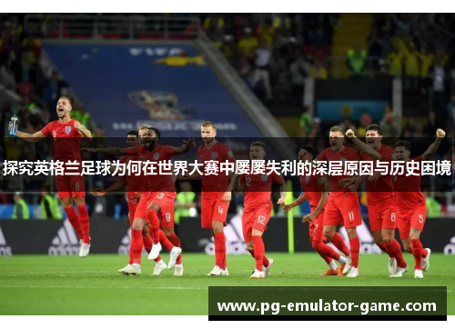 探究英格兰足球为何在世界大赛中屡屡失利的深层原因与历史困境 探究英格兰足球为何在世界大赛中屡屡失利的深层原因与历史困境