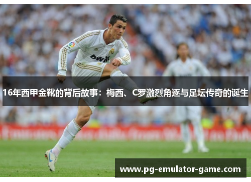 16年西甲金靴的背后故事:梅西、C罗激烈角逐与足坛传奇的诞生 16年西甲金靴的背后故事:梅西、C罗激烈角逐与足坛传奇的诞生