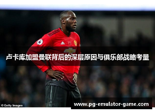 卢卡库加盟曼联背后的深层原因与俱乐部战略考量 卢卡库加盟曼联背后的深层原因与俱乐部战略考量