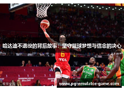 哈达迪不退役的背后故事:坚守篮球梦想与信念的决心 哈达迪不退役的背后故事:坚守篮球梦想与信念的决心