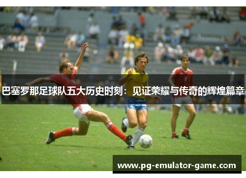 巴塞罗那足球队五大历史时刻:见证荣耀与传奇的辉煌篇章 巴塞罗那足球队五大历史时刻:见证荣耀与传奇的辉煌篇章