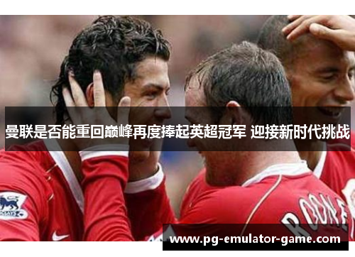 曼联是否能重回巅峰再度捧起英超冠军 迎接新时代挑战 曼联是否能重回巅峰再度捧起英超冠军 迎接新时代挑战