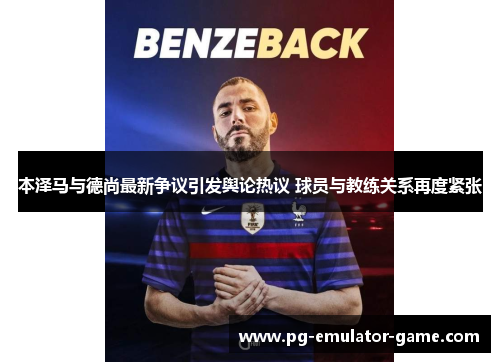 本泽马与德尚最新争议引发舆论热议 球员与教练关系再度紧张