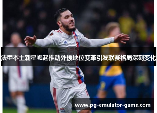 法甲本土新星崛起推动外援地位变革引发联赛格局深刻变化