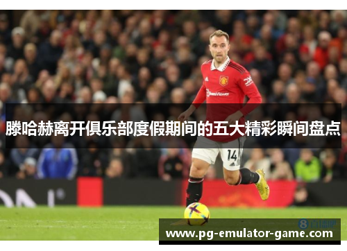 滕哈赫离开俱乐部度假期间的五大精彩瞬间盘点 滕哈赫离开俱乐部度假期间的五大精彩瞬间盘点