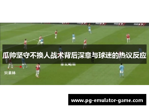 瓜帅坚守不换人战术背后深意与球迷的热议反应 瓜帅坚守不换人战术背后深意与球迷的热议反应