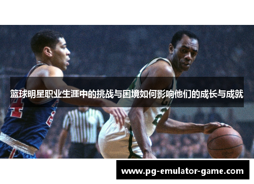 篮球明星职业生涯中的挑战与困境如何影响他们的成长与成就 篮球明星职业生涯中的挑战与困境如何影响他们的成长与成就