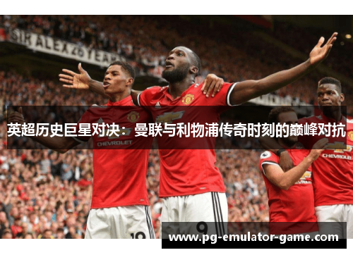 英超历史巨星对决：曼联与利物浦传奇时刻的巅峰对抗