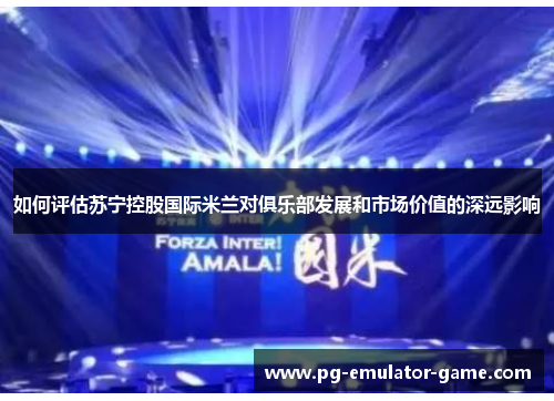 如何评估苏宁控股国际米兰对俱乐部发展和市场价值的深远影响