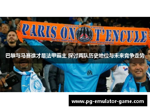 巴黎与马赛谁才是法甲霸主 探讨两队历史地位与未来竞争走势 巴黎与马赛谁才是法甲霸主 探讨两队历史地位与未来竞争走势