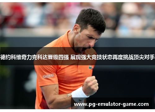 德约科维奇力克科达晋级四强 展现强大竞技状态再度挑战顶尖对手