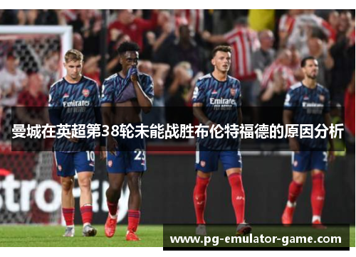 曼城在英超第38轮未能战胜布伦特福德的原因分析 曼城在英超第38轮未能战胜布伦特福德的原因分析