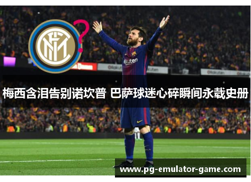 梅西含泪告别诺坎普 巴萨球迷心碎瞬间永载史册 梅西含泪告别诺坎普 巴萨球迷心碎瞬间永载史册