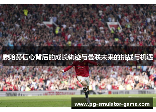 滕哈赫信心背后的成长轨迹与曼联未来的挑战与机遇 滕哈赫信心背后的成长轨迹与曼联未来的挑战与机遇