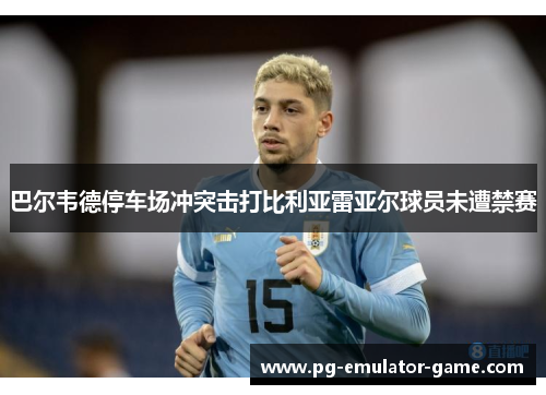 巴尔韦德停车场冲突击打比利亚雷亚尔球员未遭禁赛 巴尔韦德停车场冲突击打比利亚雷亚尔球员未遭禁赛