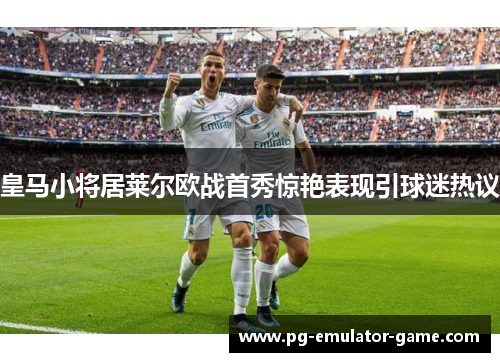 皇马小将居莱尔欧战首秀惊艳表现引球迷热议
