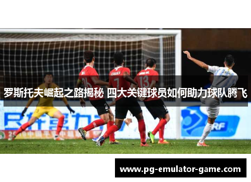 罗斯托夫崛起之路揭秘 四大关键球员如何助力球队腾飞