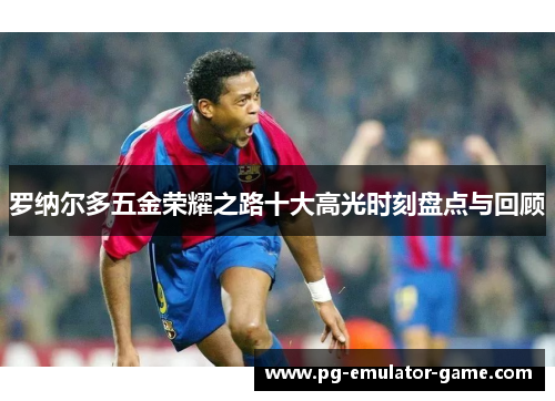 罗纳尔多五金荣耀之路十大高光时刻盘点与回顾