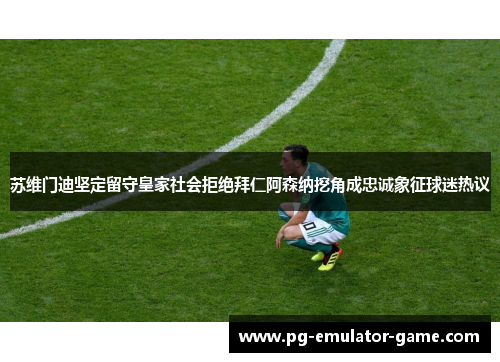 苏维门迪坚定留守皇家社会拒绝拜仁阿森纳挖角成忠诚象征球迷热议