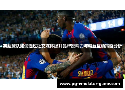 英超球队如何通过社交媒体提升品牌影响力与粉丝互动策略分析