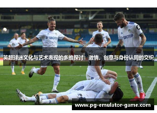 英超球迷文化与艺术表现的多维探讨：激情、创意与身份认同的交织