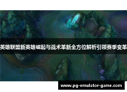 英雄联盟新英雄崛起与战术革新全方位解析引领赛季变革