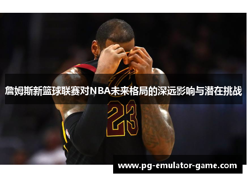 詹姆斯新篮球联赛对NBA未来格局的深远影响与潜在挑战