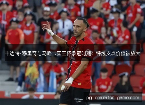 韦达特·穆里奇与马略卡国王杯争冠时刻：锋线支点价值被放大